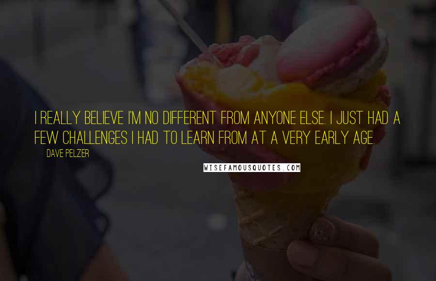 Dave Pelzer Quotes: I really believe I'm no different from anyone else. I just had a few challenges I had to learn from at a very early age.