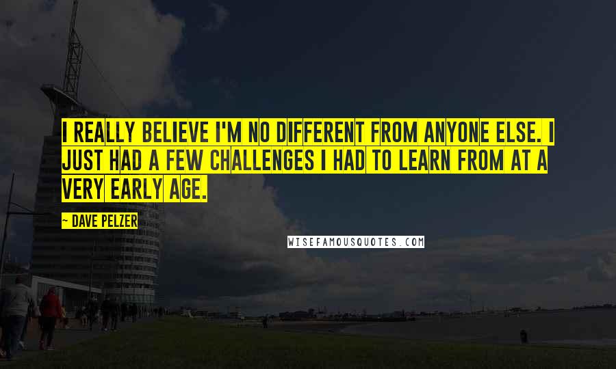 Dave Pelzer Quotes: I really believe I'm no different from anyone else. I just had a few challenges I had to learn from at a very early age.