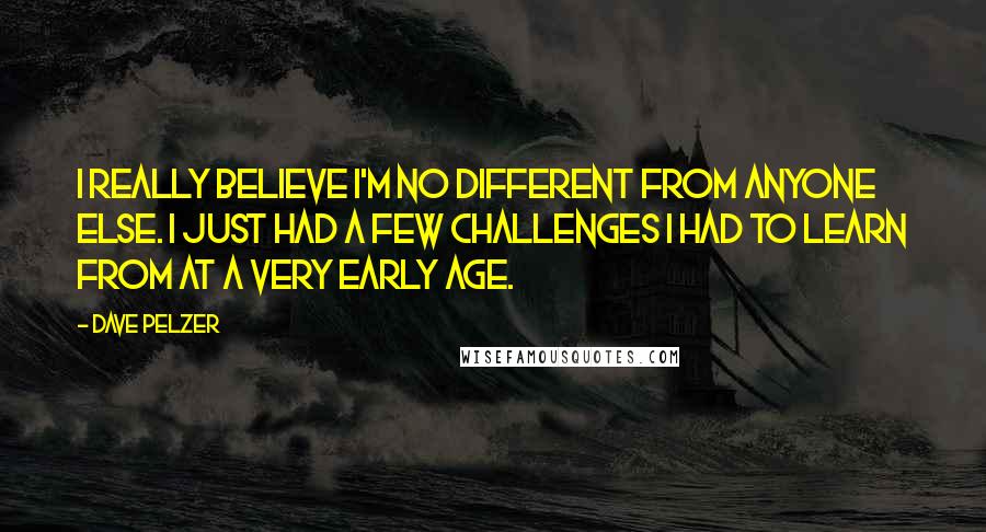 Dave Pelzer Quotes: I really believe I'm no different from anyone else. I just had a few challenges I had to learn from at a very early age.