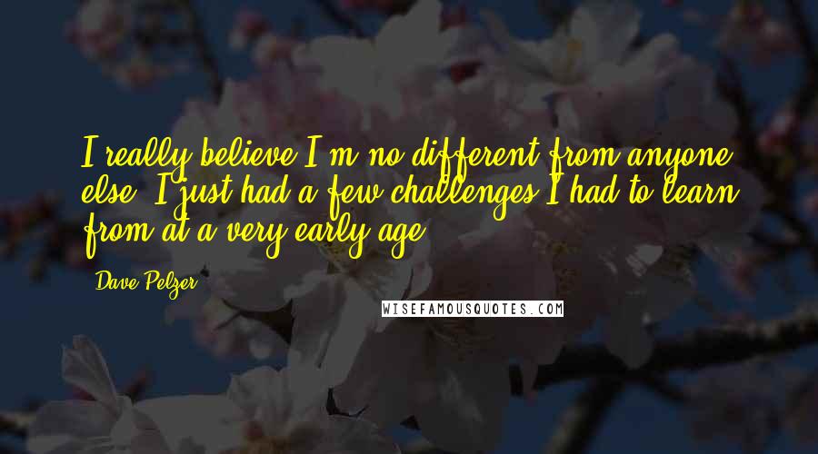 Dave Pelzer Quotes: I really believe I'm no different from anyone else. I just had a few challenges I had to learn from at a very early age.