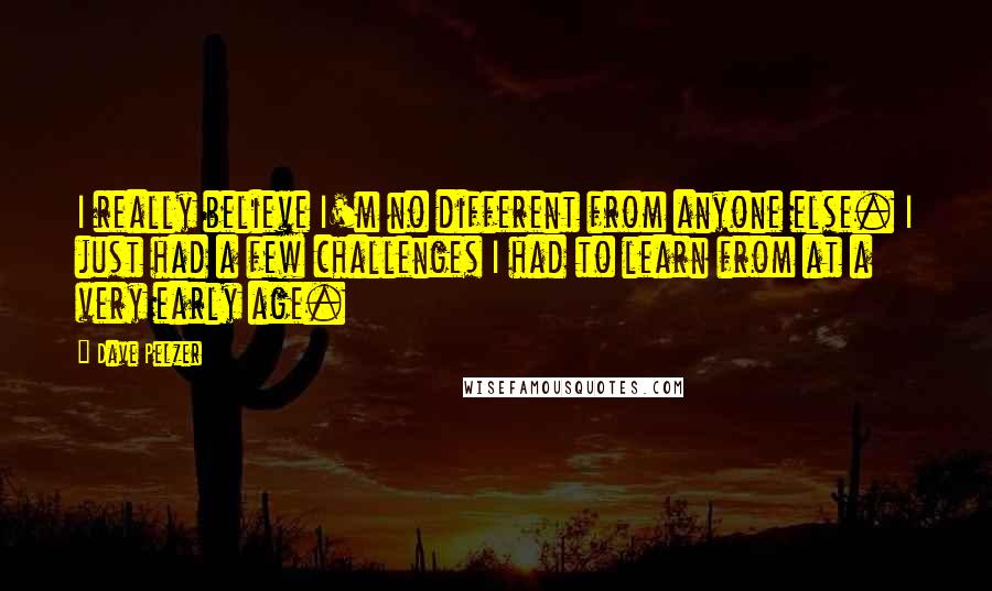 Dave Pelzer Quotes: I really believe I'm no different from anyone else. I just had a few challenges I had to learn from at a very early age.