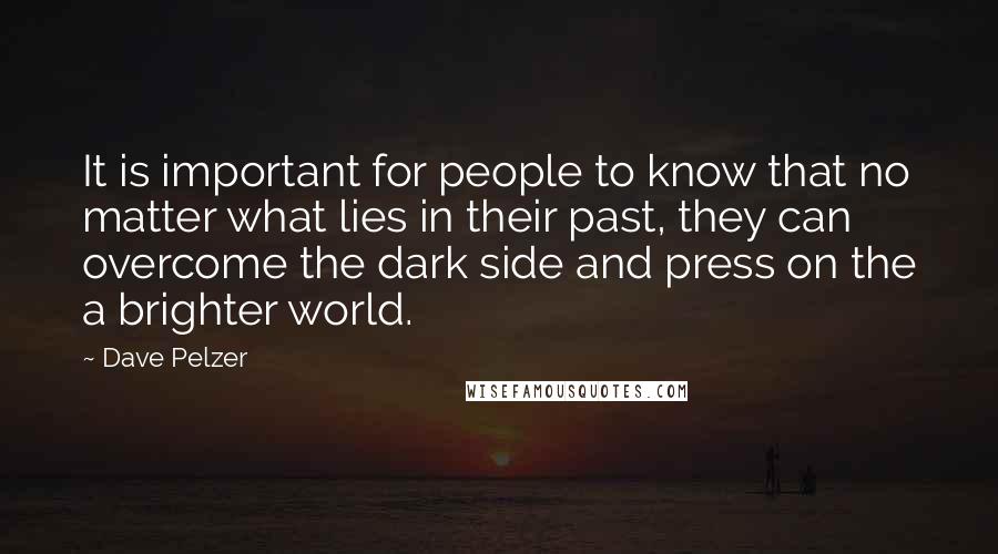 Dave Pelzer Quotes: It is important for people to know that no matter what lies in their past, they can overcome the dark side and press on the a brighter world.