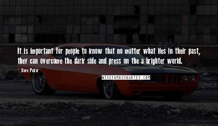 Dave Pelzer Quotes: It is important for people to know that no matter what lies in their past, they can overcome the dark side and press on the a brighter world.