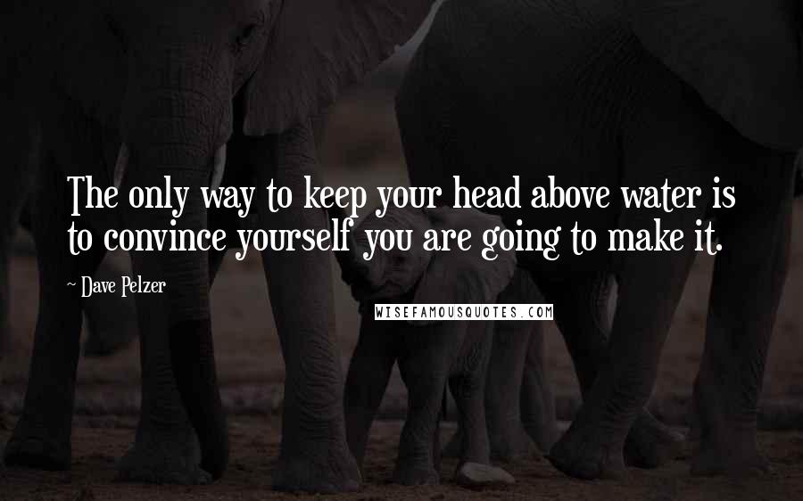 Dave Pelzer Quotes: The only way to keep your head above water is to convince yourself you are going to make it.