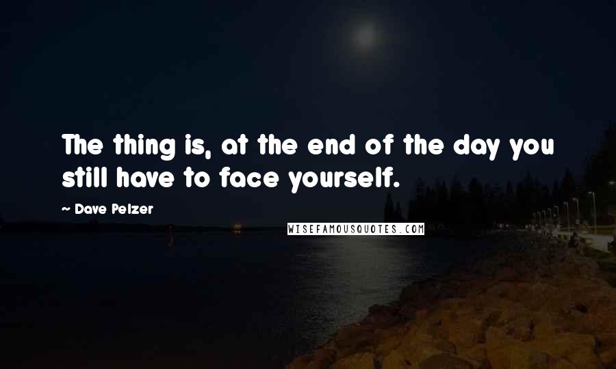 Dave Pelzer Quotes: The thing is, at the end of the day you still have to face yourself.