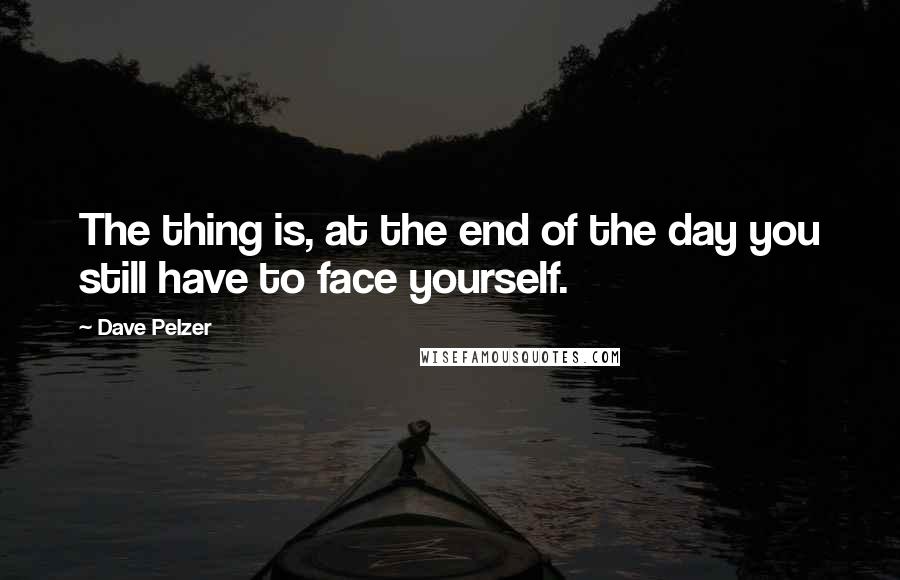 Dave Pelzer Quotes: The thing is, at the end of the day you still have to face yourself.