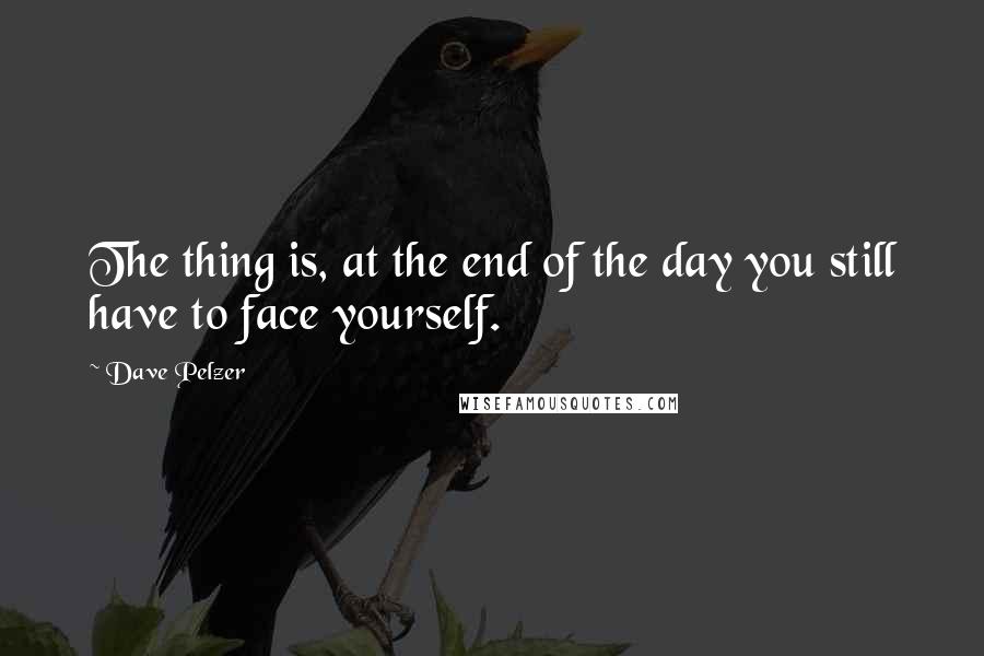 Dave Pelzer Quotes: The thing is, at the end of the day you still have to face yourself.