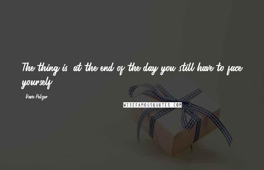 Dave Pelzer Quotes: The thing is, at the end of the day you still have to face yourself.