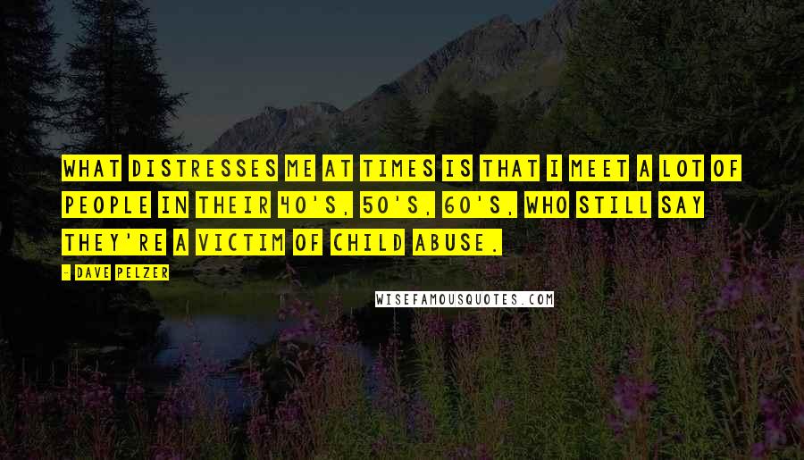 Dave Pelzer Quotes: What distresses me at times is that I meet a lot of people in their 40's, 50's, 60's, who still say they're a victim of child abuse.