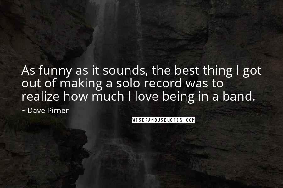 Dave Pirner Quotes: As funny as it sounds, the best thing I got out of making a solo record was to realize how much I love being in a band.