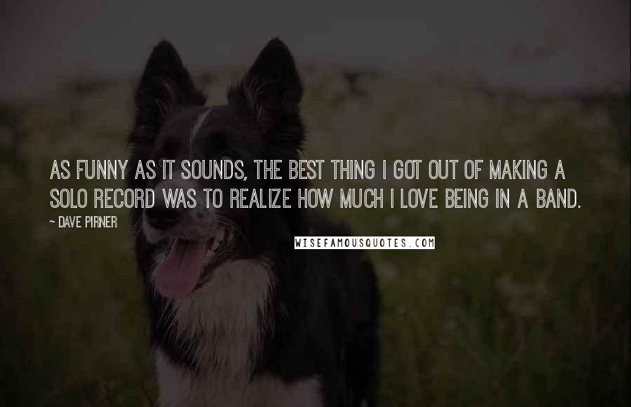 Dave Pirner Quotes: As funny as it sounds, the best thing I got out of making a solo record was to realize how much I love being in a band.