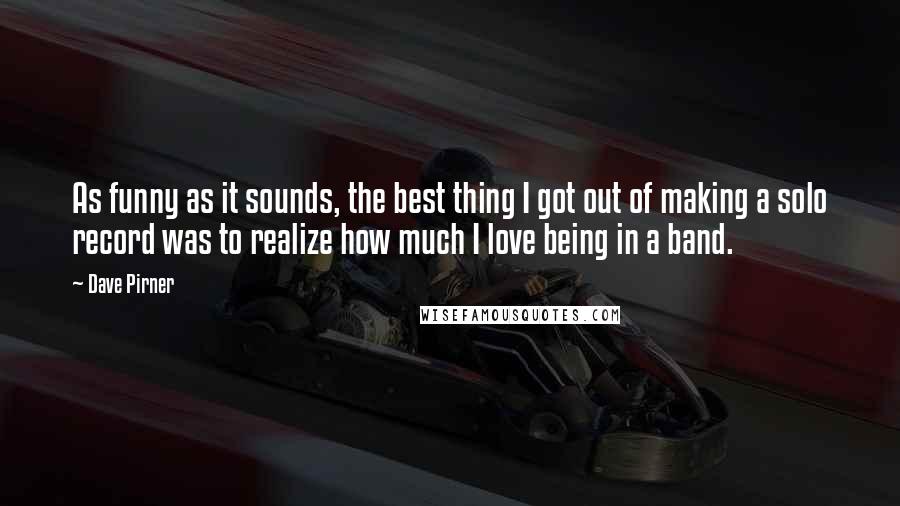 Dave Pirner Quotes: As funny as it sounds, the best thing I got out of making a solo record was to realize how much I love being in a band.