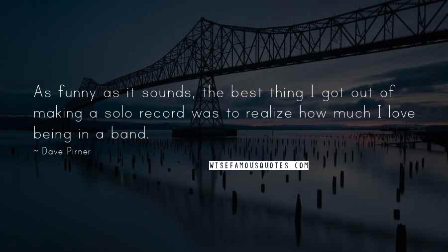 Dave Pirner Quotes: As funny as it sounds, the best thing I got out of making a solo record was to realize how much I love being in a band.