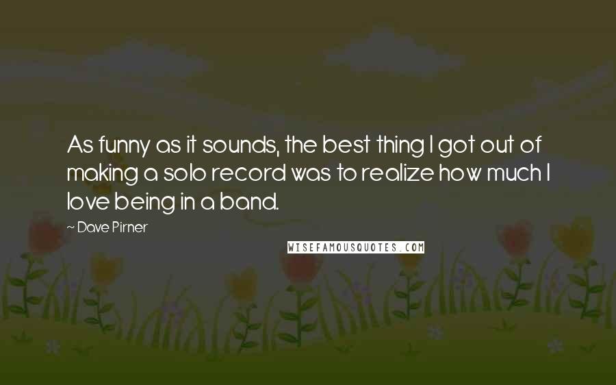 Dave Pirner Quotes: As funny as it sounds, the best thing I got out of making a solo record was to realize how much I love being in a band.