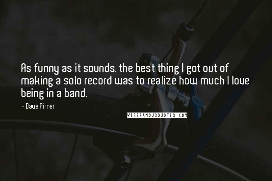 Dave Pirner Quotes: As funny as it sounds, the best thing I got out of making a solo record was to realize how much I love being in a band.