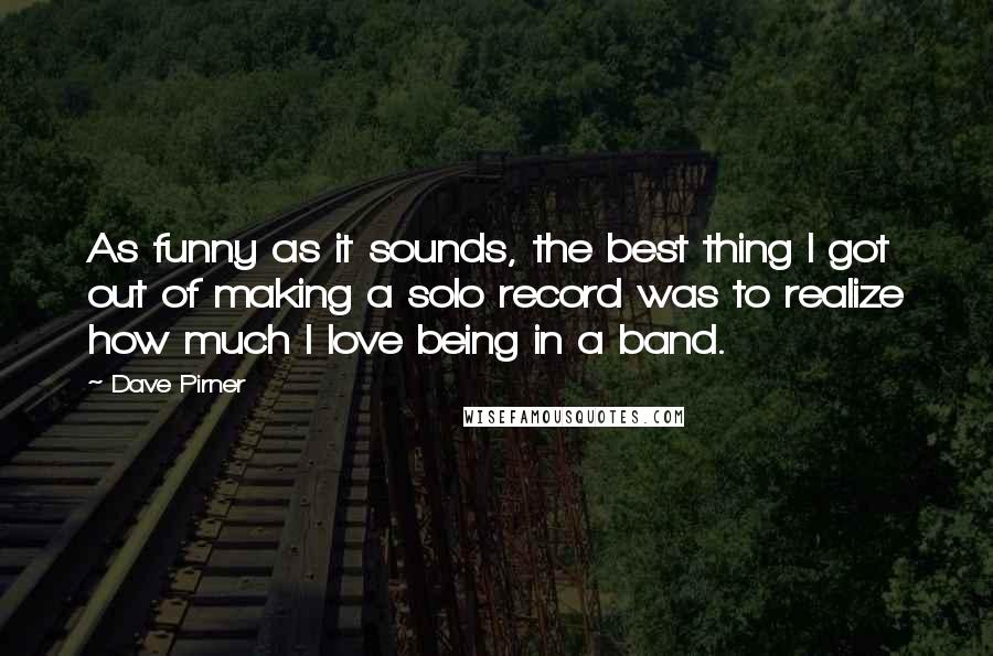 Dave Pirner Quotes: As funny as it sounds, the best thing I got out of making a solo record was to realize how much I love being in a band.