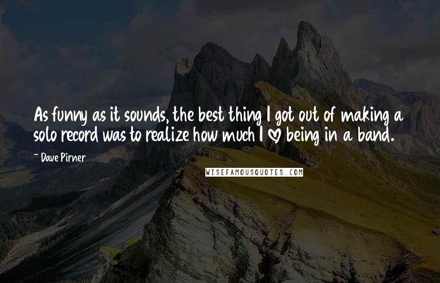 Dave Pirner Quotes: As funny as it sounds, the best thing I got out of making a solo record was to realize how much I love being in a band.