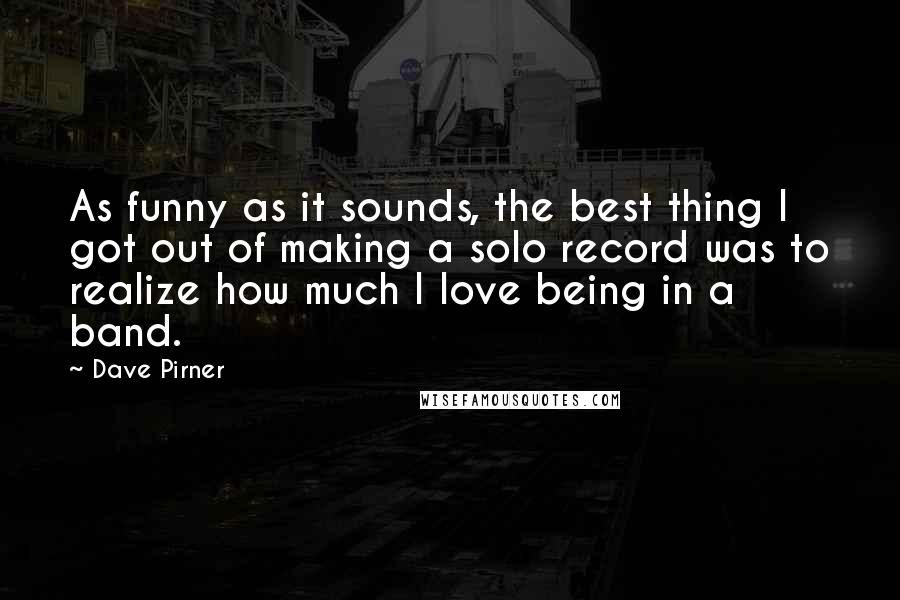 Dave Pirner Quotes: As funny as it sounds, the best thing I got out of making a solo record was to realize how much I love being in a band.