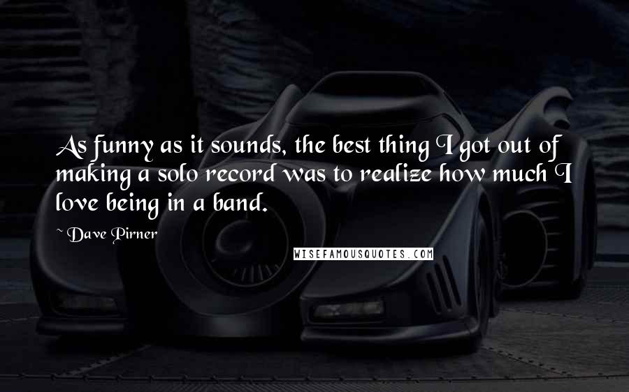 Dave Pirner Quotes: As funny as it sounds, the best thing I got out of making a solo record was to realize how much I love being in a band.