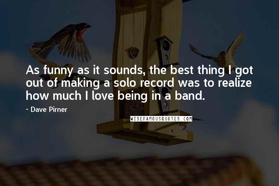 Dave Pirner Quotes: As funny as it sounds, the best thing I got out of making a solo record was to realize how much I love being in a band.