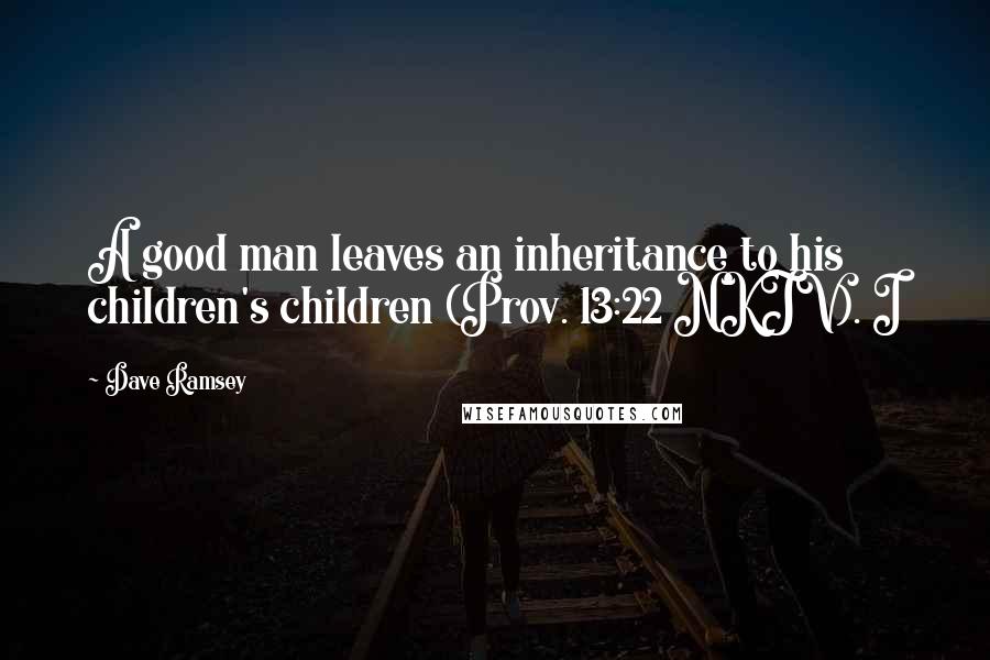 Dave Ramsey Quotes: A good man leaves an inheritance to his children's children (Prov. 13:22 NKJV). I