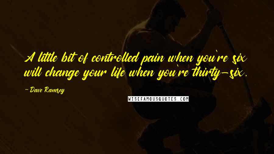 Dave Ramsey Quotes: A little bit of controlled pain when you're six will change your life when you're thirty-six.