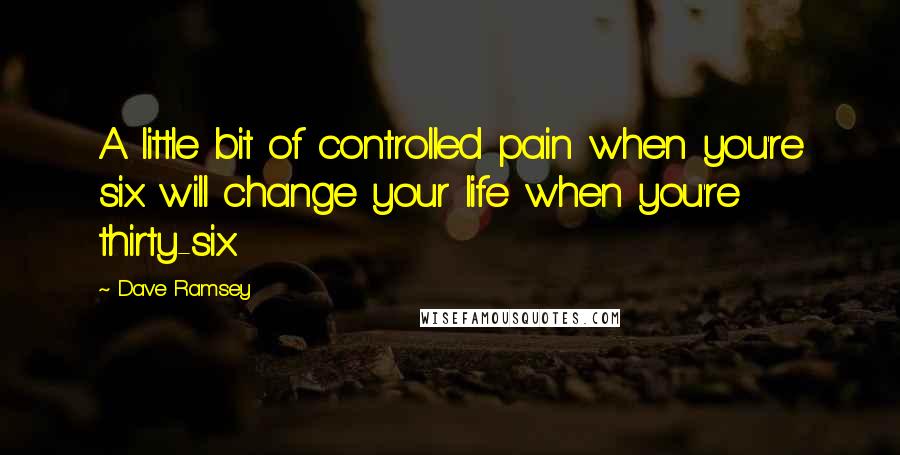 Dave Ramsey Quotes: A little bit of controlled pain when you're six will change your life when you're thirty-six.