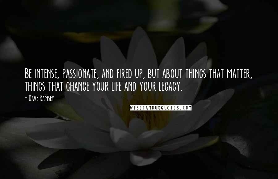Dave Ramsey Quotes: Be intense, passionate, and fired up, but about things that matter, things that change your life and your legacy.