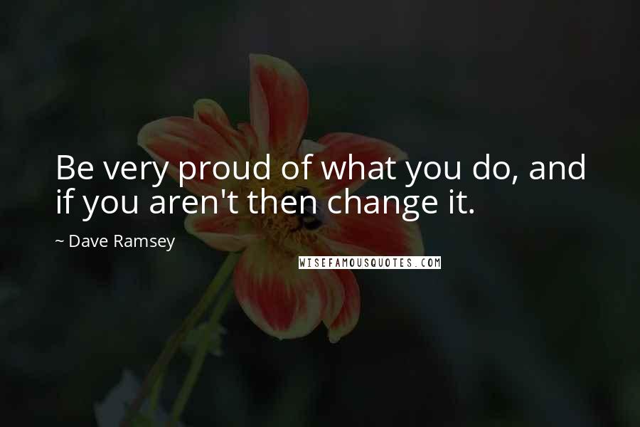 Dave Ramsey Quotes: Be very proud of what you do, and if you aren't then change it.