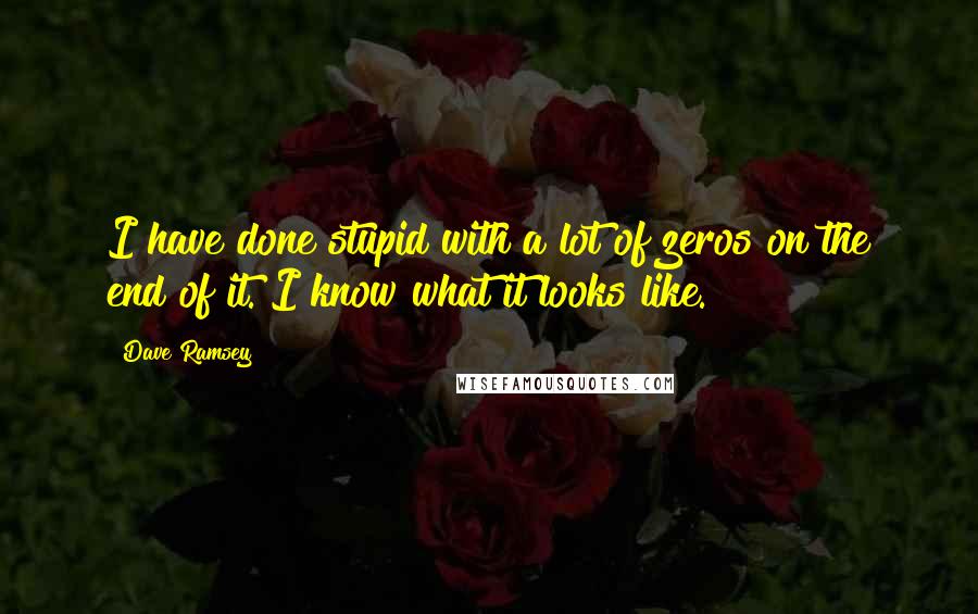 Dave Ramsey Quotes: I have done stupid with a lot of zeros on the end of it. I know what it looks like.