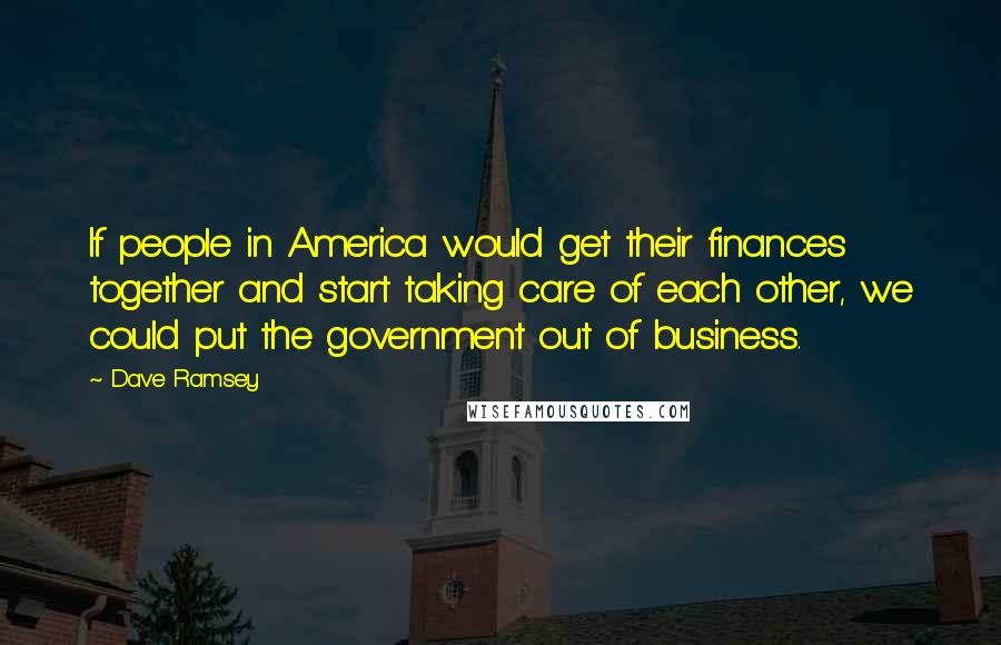 Dave Ramsey Quotes: If people in America would get their finances together and start taking care of each other, we could put the government out of business.