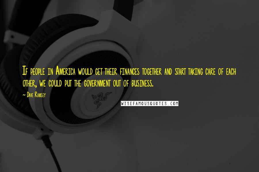 Dave Ramsey Quotes: If people in America would get their finances together and start taking care of each other, we could put the government out of business.