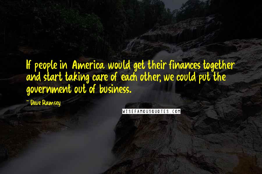 Dave Ramsey Quotes: If people in America would get their finances together and start taking care of each other, we could put the government out of business.