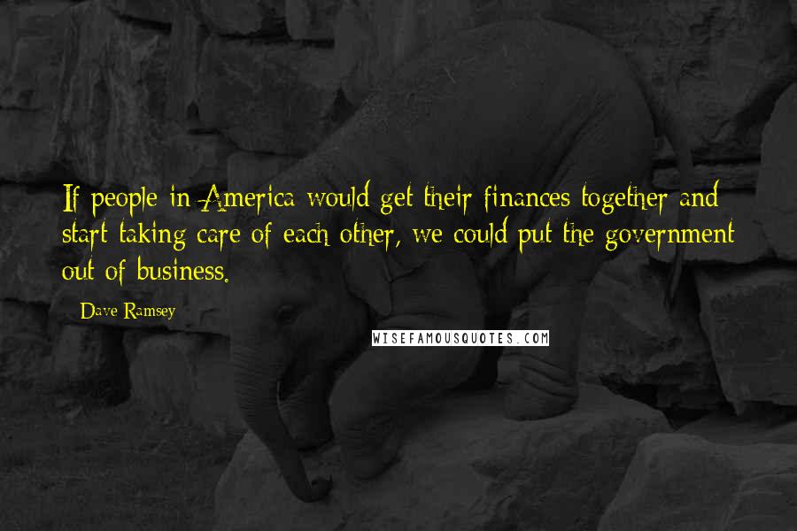 Dave Ramsey Quotes: If people in America would get their finances together and start taking care of each other, we could put the government out of business.
