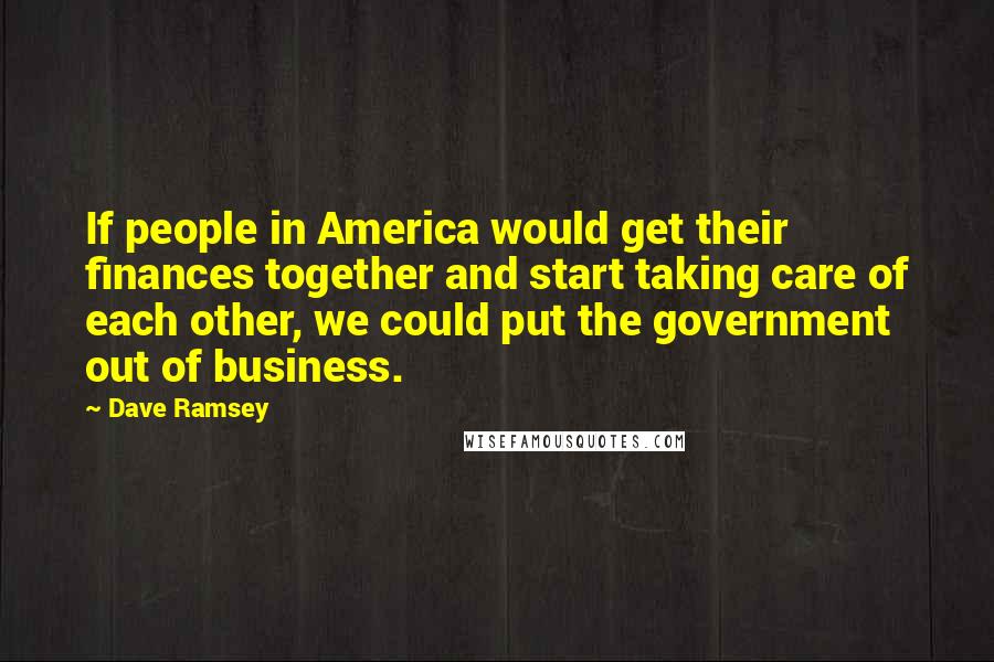 Dave Ramsey Quotes: If people in America would get their finances together and start taking care of each other, we could put the government out of business.