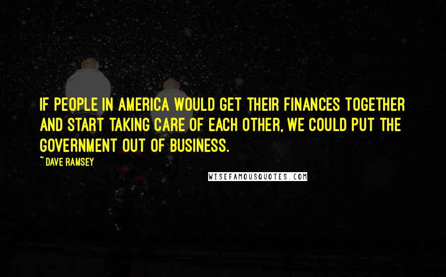 Dave Ramsey Quotes: If people in America would get their finances together and start taking care of each other, we could put the government out of business.