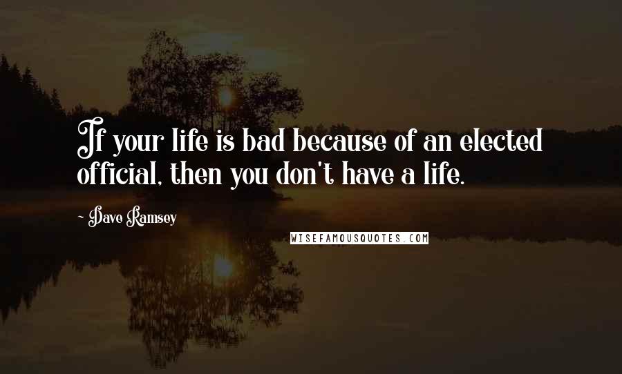Dave Ramsey Quotes: If your life is bad because of an elected official, then you don't have a life.