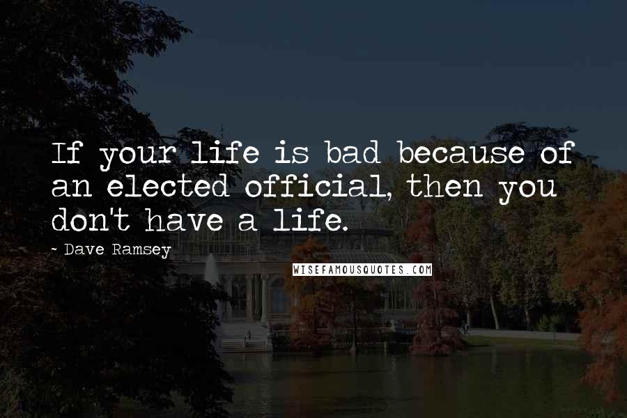 Dave Ramsey Quotes: If your life is bad because of an elected official, then you don't have a life.