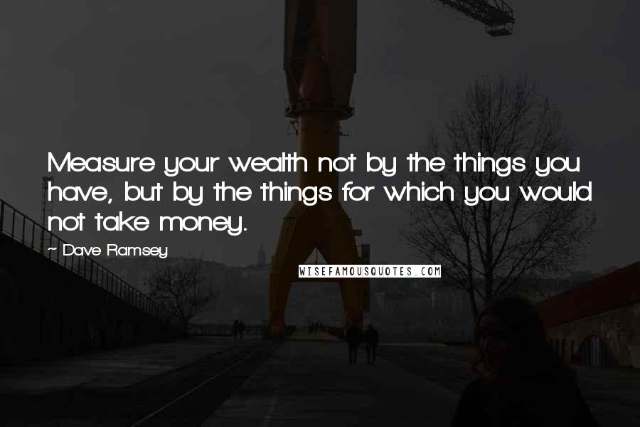 Dave Ramsey Quotes: Measure your wealth not by the things you have, but by the things for which you would not take money.