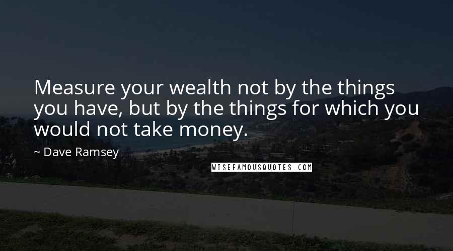 Dave Ramsey Quotes: Measure your wealth not by the things you have, but by the things for which you would not take money.