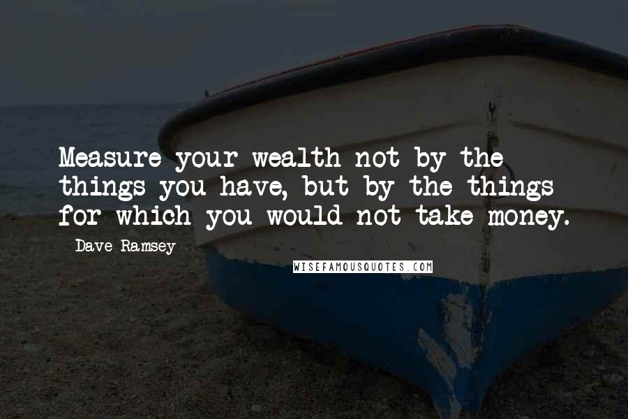 Dave Ramsey Quotes: Measure your wealth not by the things you have, but by the things for which you would not take money.