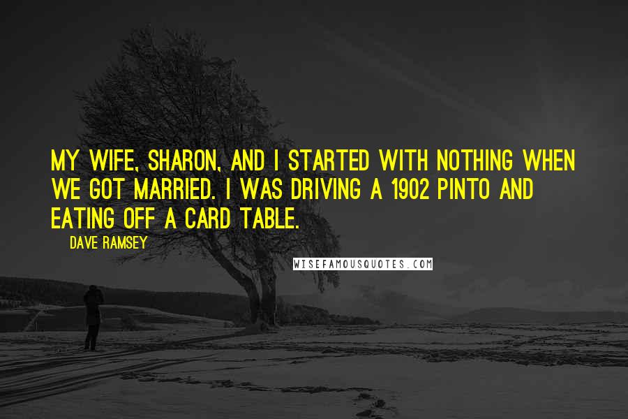 Dave Ramsey Quotes: My wife, Sharon, and I started with nothing when we got married. I was driving a 1902 Pinto and eating off a card table.