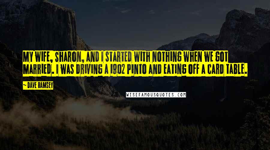 Dave Ramsey Quotes: My wife, Sharon, and I started with nothing when we got married. I was driving a 1902 Pinto and eating off a card table.