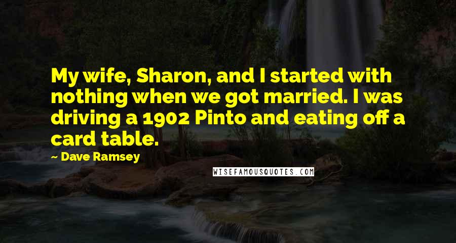 Dave Ramsey Quotes: My wife, Sharon, and I started with nothing when we got married. I was driving a 1902 Pinto and eating off a card table.