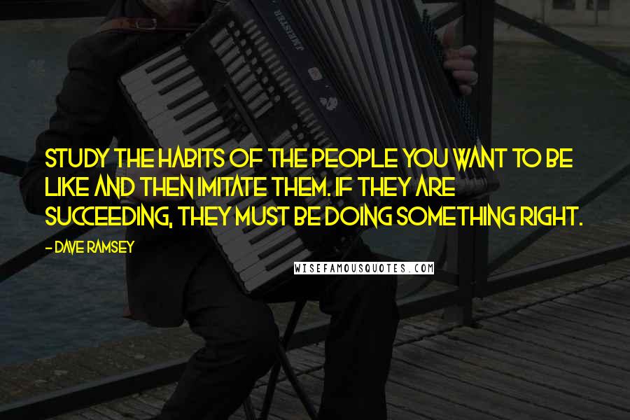 Dave Ramsey Quotes: Study the habits of the people you want to be like and then imitate them. If they are succeeding, they must be doing something right.
