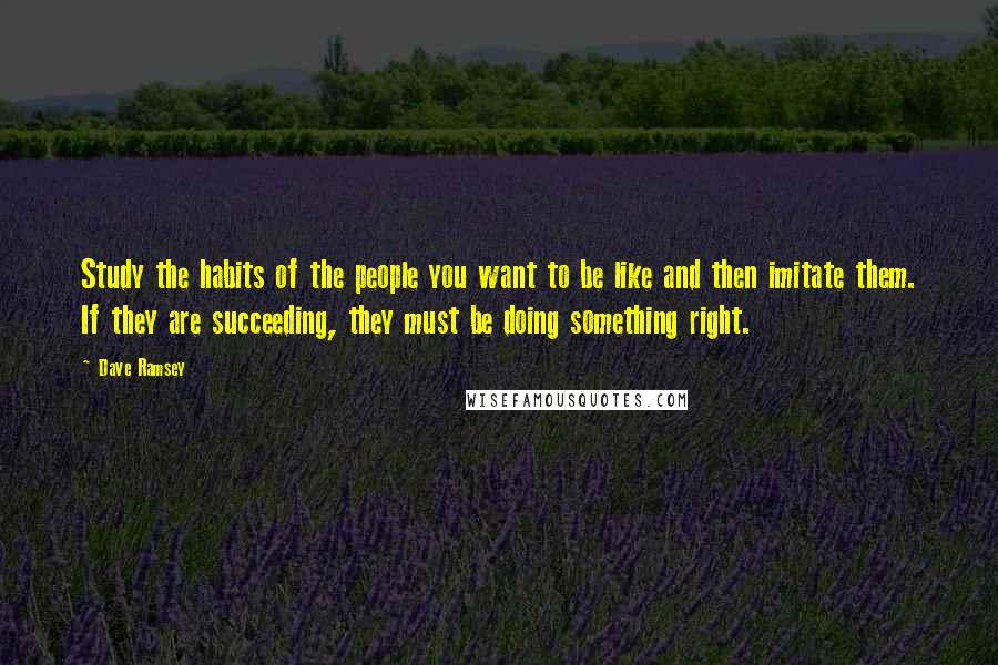 Dave Ramsey Quotes: Study the habits of the people you want to be like and then imitate them. If they are succeeding, they must be doing something right.
