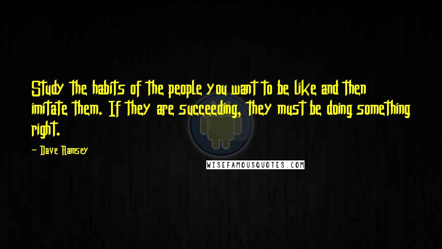 Dave Ramsey Quotes: Study the habits of the people you want to be like and then imitate them. If they are succeeding, they must be doing something right.