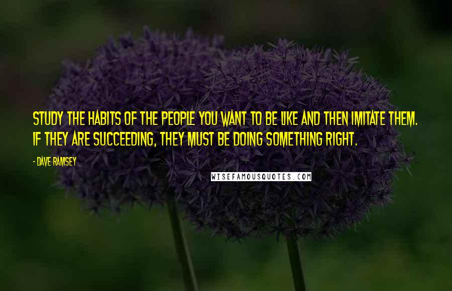 Dave Ramsey Quotes: Study the habits of the people you want to be like and then imitate them. If they are succeeding, they must be doing something right.