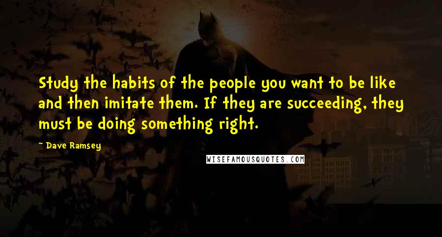 Dave Ramsey Quotes: Study the habits of the people you want to be like and then imitate them. If they are succeeding, they must be doing something right.