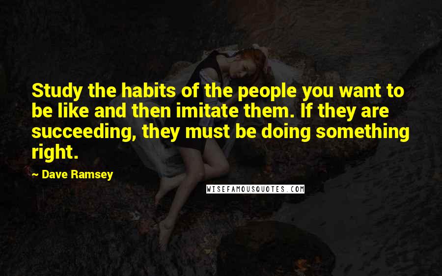 Dave Ramsey Quotes: Study the habits of the people you want to be like and then imitate them. If they are succeeding, they must be doing something right.